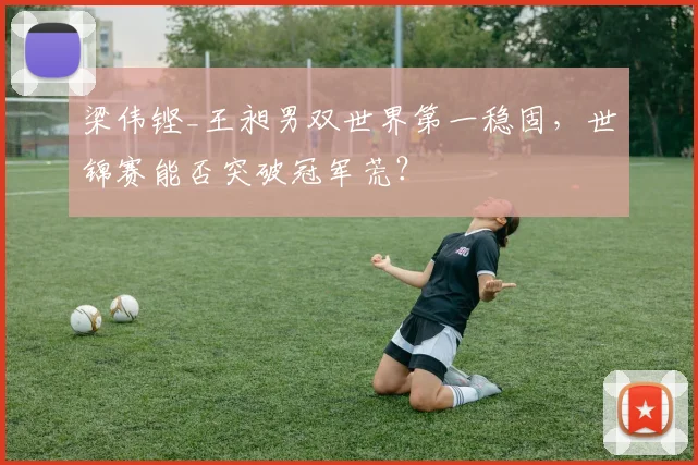 梁伟铿_王昶男双世界第一稳固，世锦赛能否突破冠军荒？