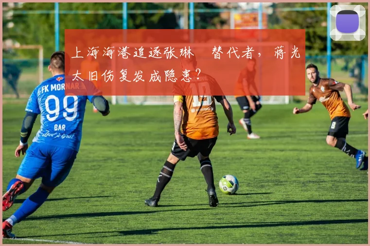 上海海港追逐张琳芃替代者，蒋光太旧伤复发成隐患？