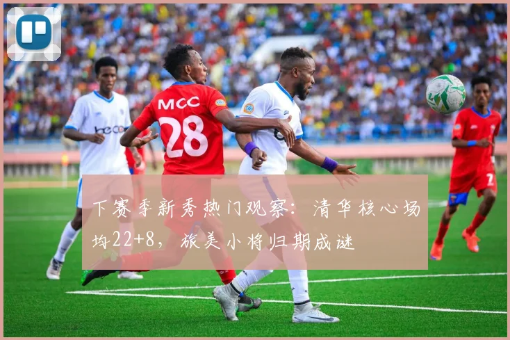 下赛季新秀热门观察：清华核心场均22+8，旅美小将归期成谜