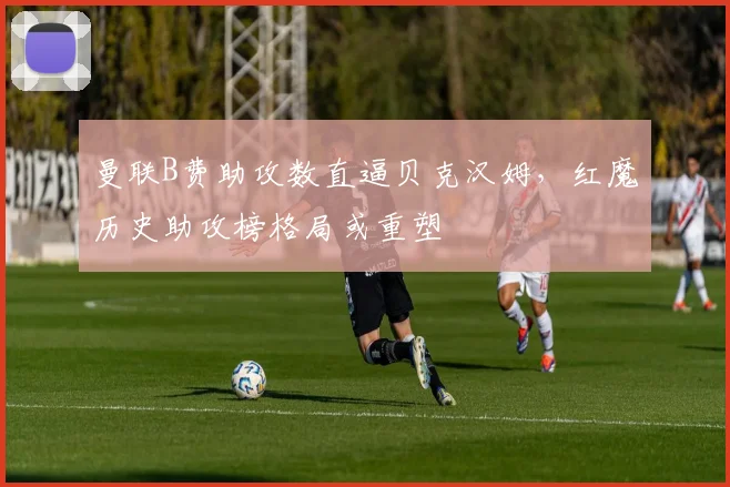 曼联B费助攻数直逼贝克汉姆,红魔历史助攻榜格局或重塑