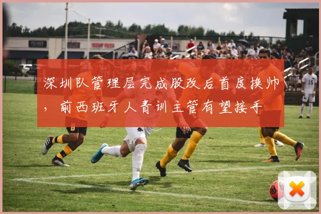 深圳队管理层完成股改后首度换帅,前西班牙人青训主管有望接手