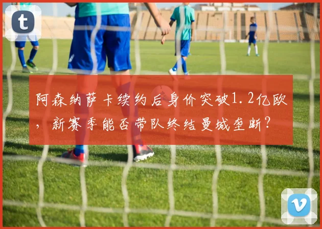 阿森纳萨卡续约后身价突破1.2亿欧,新赛季能否带队终结曼城垄断?