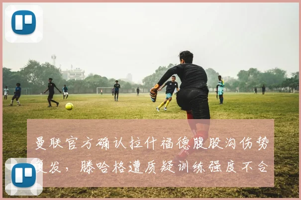 曼联官方确认拉什福德腹股沟伤势复发,滕哈格遭质疑训练强度不合理