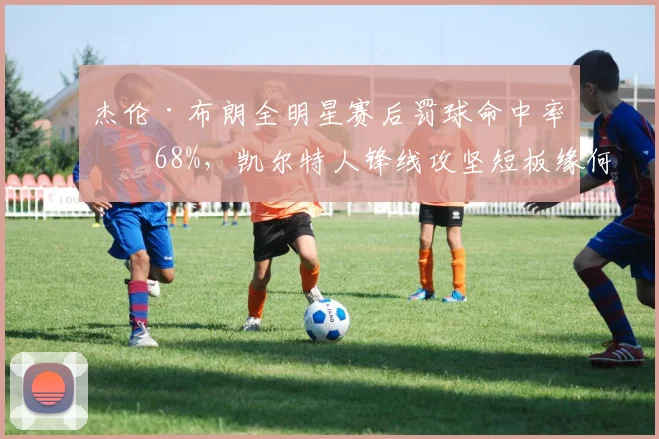 杰伦·布朗全明星赛后罚球命中率仅68%,凯尔特人锋线攻坚短板缘何暴露?