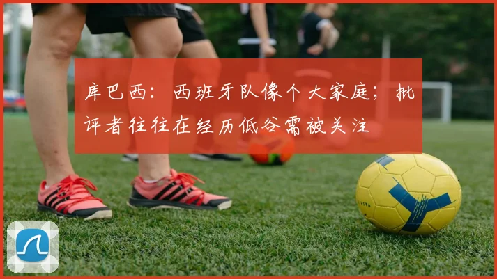 库巴西：西班牙队像个大家庭；批评者往往在经历低谷需被关注