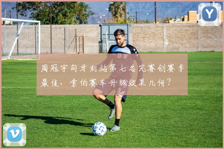 周冠宇匈牙利站第七名完赛创赛季最佳，索伯赛车升级效果几何？