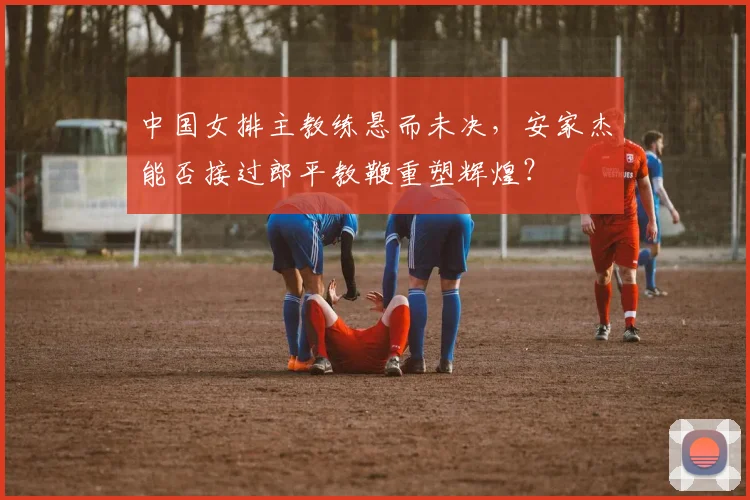 中国女排主教练悬而未决,安家杰能否接过郎平教鞭重塑辉煌?
