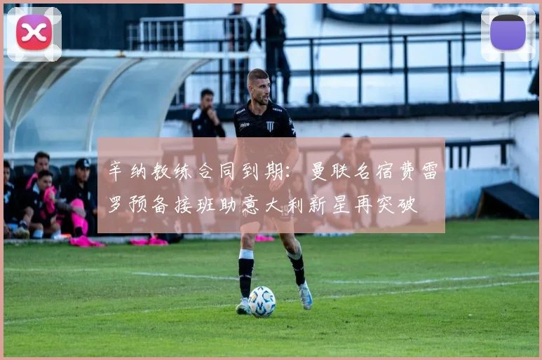 辛纳教练合同到期：曼联名宿费雷罗预备接班助意大利新星再突破