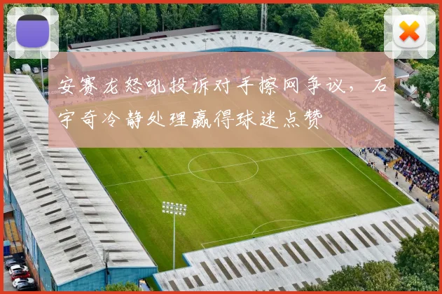 安赛龙怒吼投诉对手擦网争议，石宇奇冷静处理赢得球迷点赞