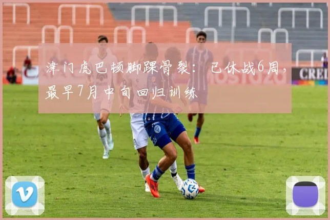 津门虎巴顿脚踝骨裂：已休战6周，最早7月中旬回归训练